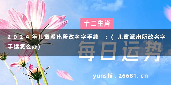2024年儿童派出所改名字手续 :(儿童派出所改名字手续怎么办)